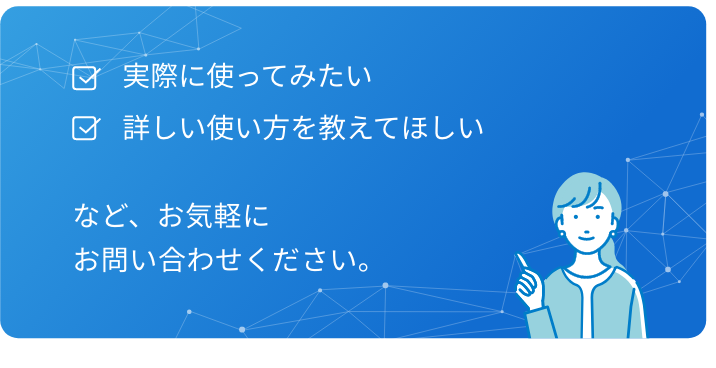 見積もりを知りたい,実際の操作画面を見たい,他社での活用事例を実際に見せて欲しい,自社のやりたいことができるか相談したい,など、お気軽にお問い合わせください。